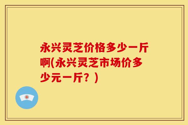 永兴灵芝价格多少一斤啊(永兴灵芝市场价多少元一斤?)