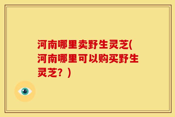 河南哪里卖野生灵芝(河南哪里可以购买野生灵芝？)