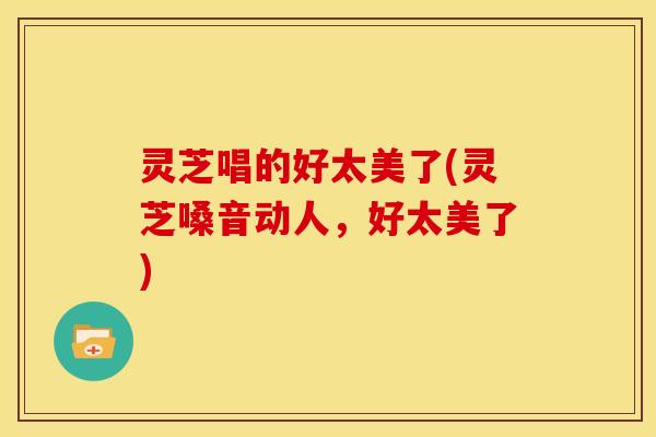 灵芝唱的好太美了(灵芝嗓音动人,好太美了)