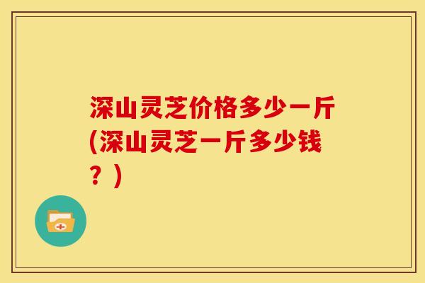 深山灵芝价格多少一斤(深山灵芝一斤多少钱?)