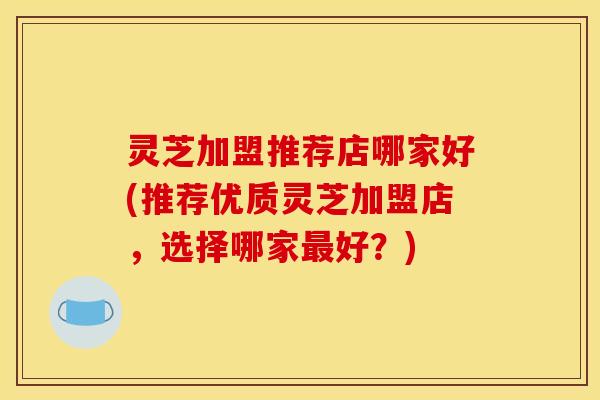 灵芝加盟推荐店哪家好(推荐优质灵芝加盟店,选择哪家最好?)