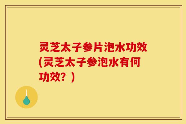 灵芝太子参片泡水功效(灵芝太子参泡水有何功效?)
