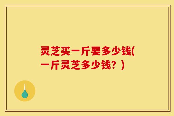 灵芝买一斤要多少钱(一斤灵芝多少钱?)