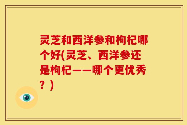 灵芝和西洋参和枸杞哪个好(灵芝、西洋参还是枸杞——哪个更优秀?)