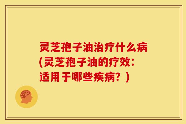 灵芝孢子油治疗什么病(灵芝孢子油的疗效:适用于哪些疾病?)
