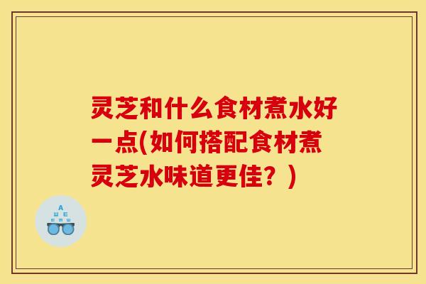 灵芝和什么食材煮水好一点(如何搭配食材煮灵芝水味道更佳?)