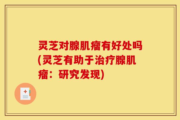 灵芝对腺肌瘤有好处吗(灵芝有助于治疗腺肌瘤：研究发现)
