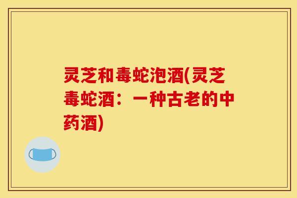 灵芝和毒蛇泡酒(灵芝毒蛇酒：一种古老的中药酒)