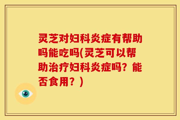 灵芝对妇科炎症有帮助吗能吃吗(灵芝可以帮助治疗妇科炎症吗？能否食用？)