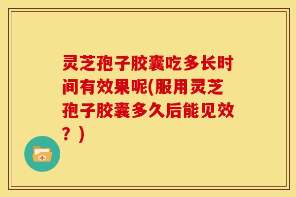 灵芝孢子胶囊吃多长时间有效果呢(服用灵芝孢子胶囊多久后能见效?)