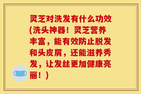灵芝对洗发有什么功效(洗头神器!灵芝营养丰富,能有效防止脱发和头皮屑,还能滋养秀发,让发丝更加健康亮丽!)