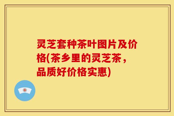 灵芝套种茶叶图片及价格(茶乡里的灵芝茶,品质好价格实惠)