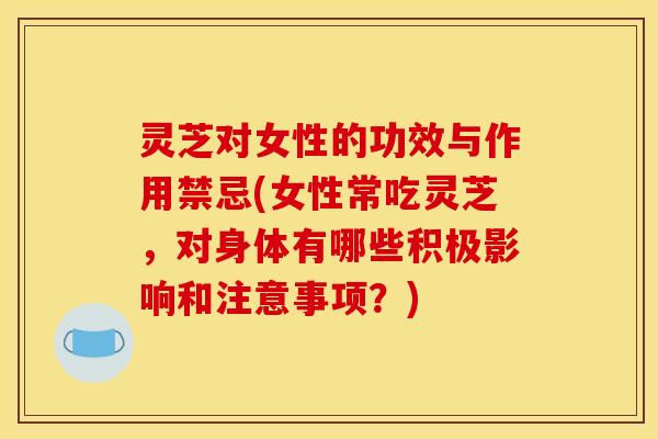 灵芝对女性的功效与作用禁忌(女性常吃灵芝，对身体有哪些积极影响和注意事项？)