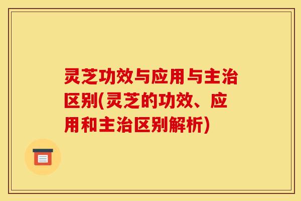 灵芝功效与应用与主治区别(灵芝的功效、应用和主治区别解析)