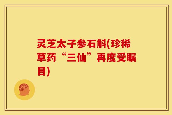 灵芝太子参石斛(珍稀草药“三仙”再度受瞩目)