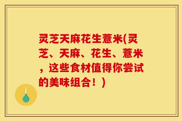 灵芝天麻花生薏米(灵芝、天麻、花生、薏米,这些食材值得你尝试的美味组合!)