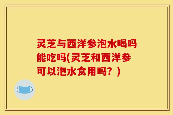 灵芝与西洋参泡水喝吗能吃吗(灵芝和西洋参可以泡水食用吗？)