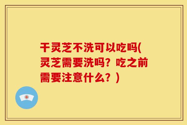 干灵芝不洗可以吃吗(灵芝需要洗吗?吃之前需要注意什么?)