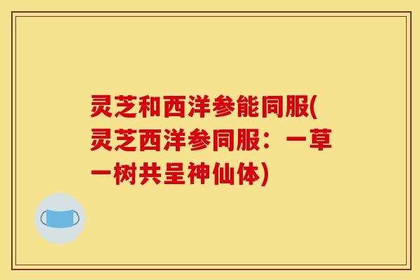 灵芝和西洋参能同服(灵芝西洋参同服：一草一树共呈神仙体)