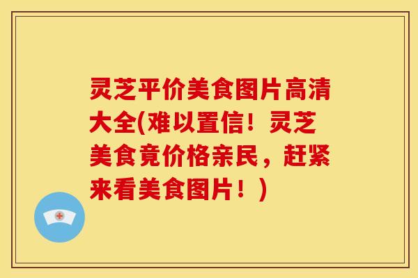 灵芝平价美食图片高清大全(难以置信!灵芝美食竟价格亲民,赶紧来看美食图片!)