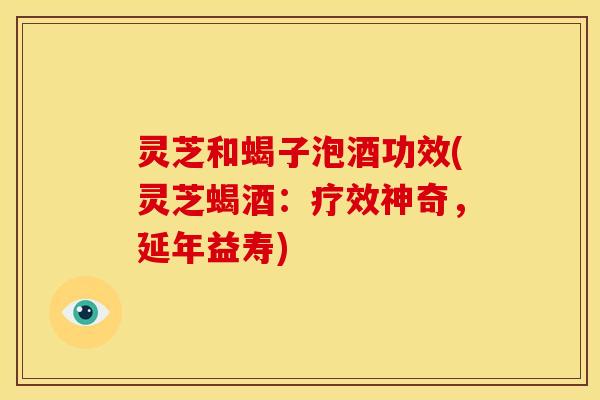 灵芝和蝎子泡酒功效(灵芝蝎酒:疗效神奇,延年益寿)