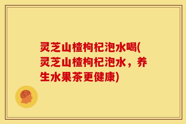 灵芝山楂枸杞泡水喝(灵芝山楂枸杞泡水，养生水果茶更健康)
