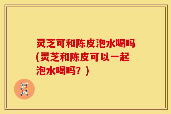 灵芝可和陈皮泡水喝吗(灵芝和陈皮可以一起泡水喝吗?)
