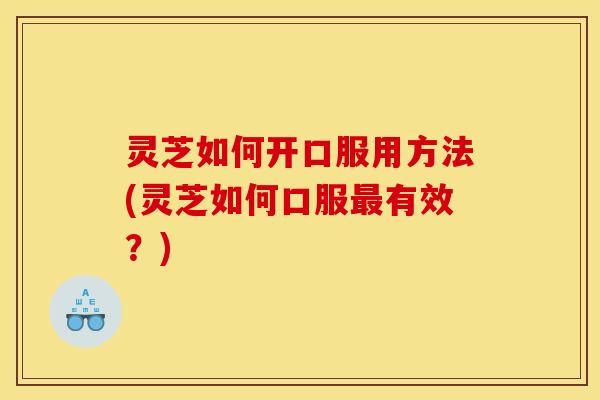 灵芝如何开口服用方法(灵芝如何口服最有效?)