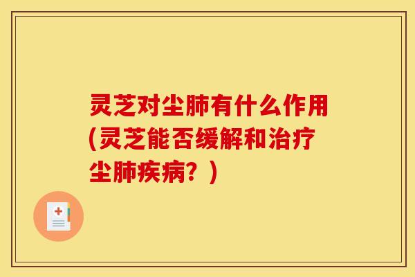 灵芝对尘肺有什么作用(灵芝能否缓解和治疗尘肺疾病?)