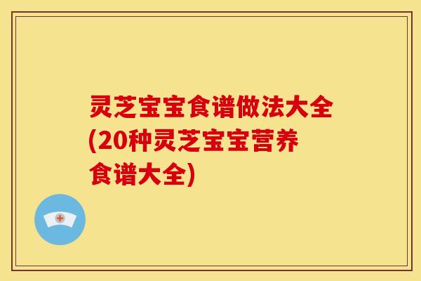 灵芝宝宝食谱做法大全(20种灵芝宝宝营养食谱大全)
