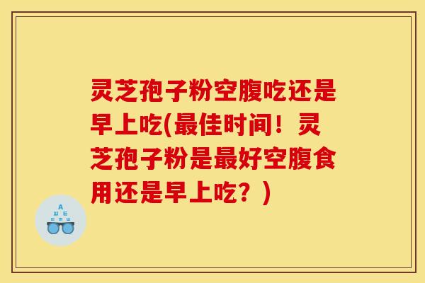 灵芝孢子粉空腹吃还是早上吃(最佳时间！灵芝孢子粉是最好空腹食用还是早上吃？)