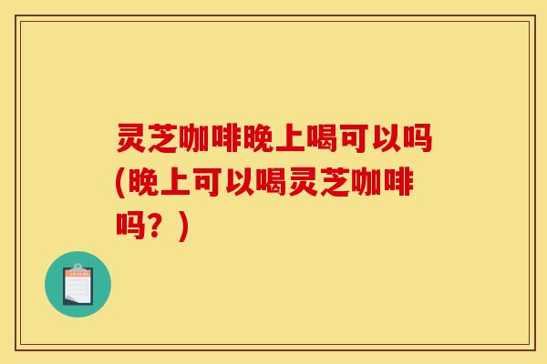 灵芝咖啡晚上喝可以吗(晚上可以喝灵芝咖啡吗?)