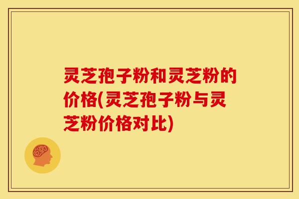 灵芝孢子粉和灵芝粉的价格(灵芝孢子粉与灵芝粉价格对比)