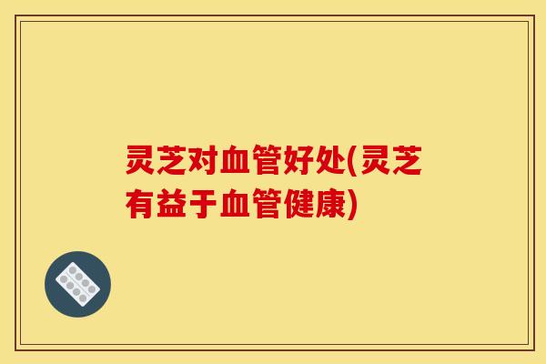 灵芝对血管好处(灵芝有益于血管健康)