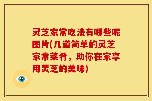 灵芝家常吃法有哪些呢图片(几道简单的灵芝家常菜肴,助你在家享用灵芝的美味)