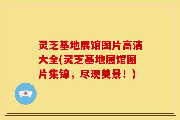灵芝基地展馆图片高清大全(灵芝基地展馆图片集锦,尽现美景!)