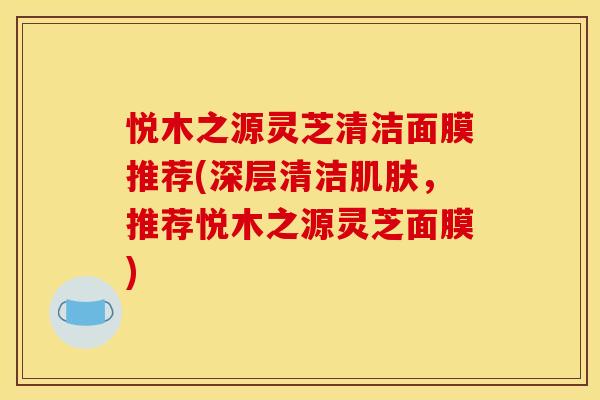 悦木之源灵芝清洁面膜推荐(深层清洁肌肤,推荐悦木之源灵芝面膜)