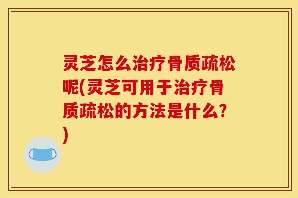 灵芝怎么治疗骨质疏松呢(灵芝可用于治疗骨质疏松的方法是什么?)