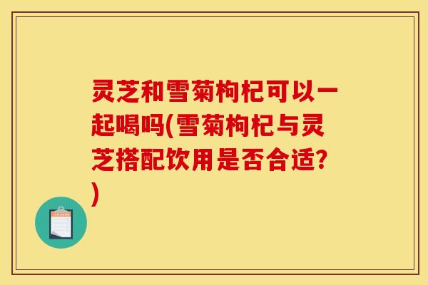 灵芝和雪菊枸杞可以一起喝吗(雪菊枸杞与灵芝搭配饮用是否合适？)
