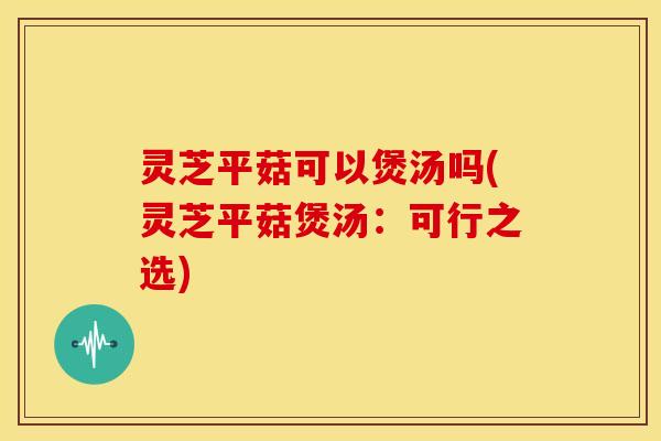 灵芝平菇可以煲汤吗(灵芝平菇煲汤：可行之选)