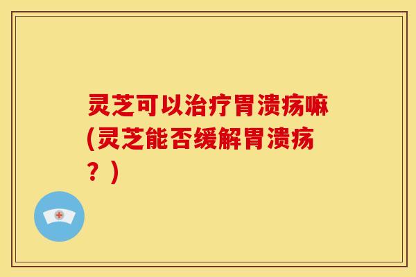 灵芝可以治疗胃溃疡嘛(灵芝能否缓解胃溃疡?)
