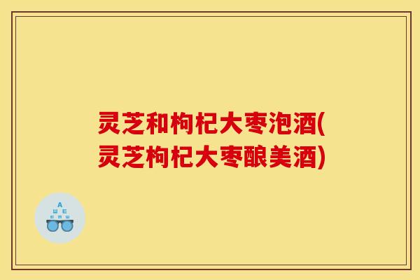 灵芝和枸杞大枣泡酒(灵芝枸杞大枣酿美酒)