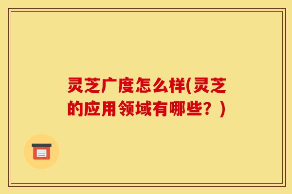 灵芝广度怎么样(灵芝的应用领域有哪些？)