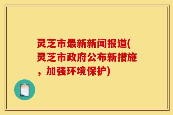 灵芝市最新新闻报道(灵芝市政府公布新措施,加强环境保护)
