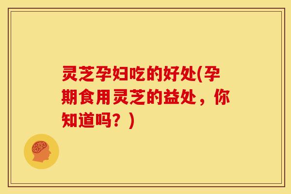 灵芝孕妇吃的好处(孕期食用灵芝的益处，你知道吗？)