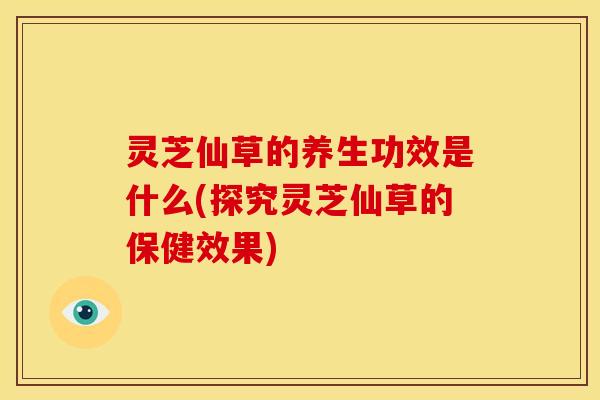 灵芝仙草的养生功效是什么(探究灵芝仙草的保健效果)