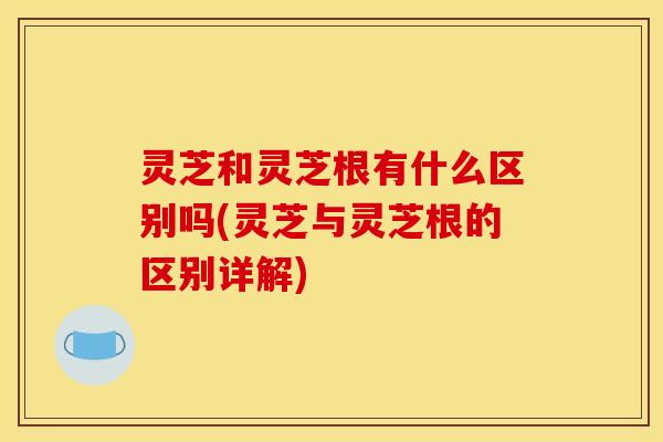 灵芝和灵芝根有什么区别吗(灵芝与灵芝根的区别详解)