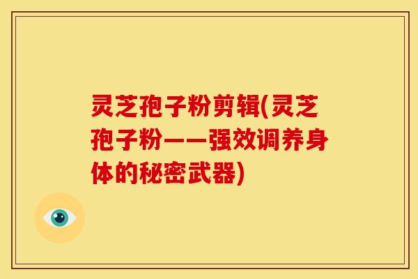 灵芝孢子粉剪辑(灵芝孢子粉——强效调养身体的秘密武器)