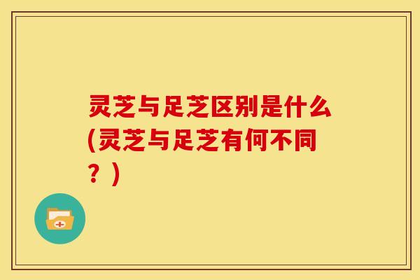 灵芝与足芝区别是什么(灵芝与足芝有何不同？)