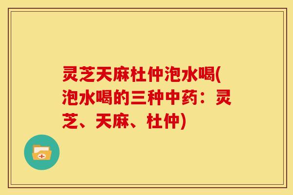 灵芝天麻杜仲泡水喝(泡水喝的三种中药:灵芝、天麻、杜仲)
